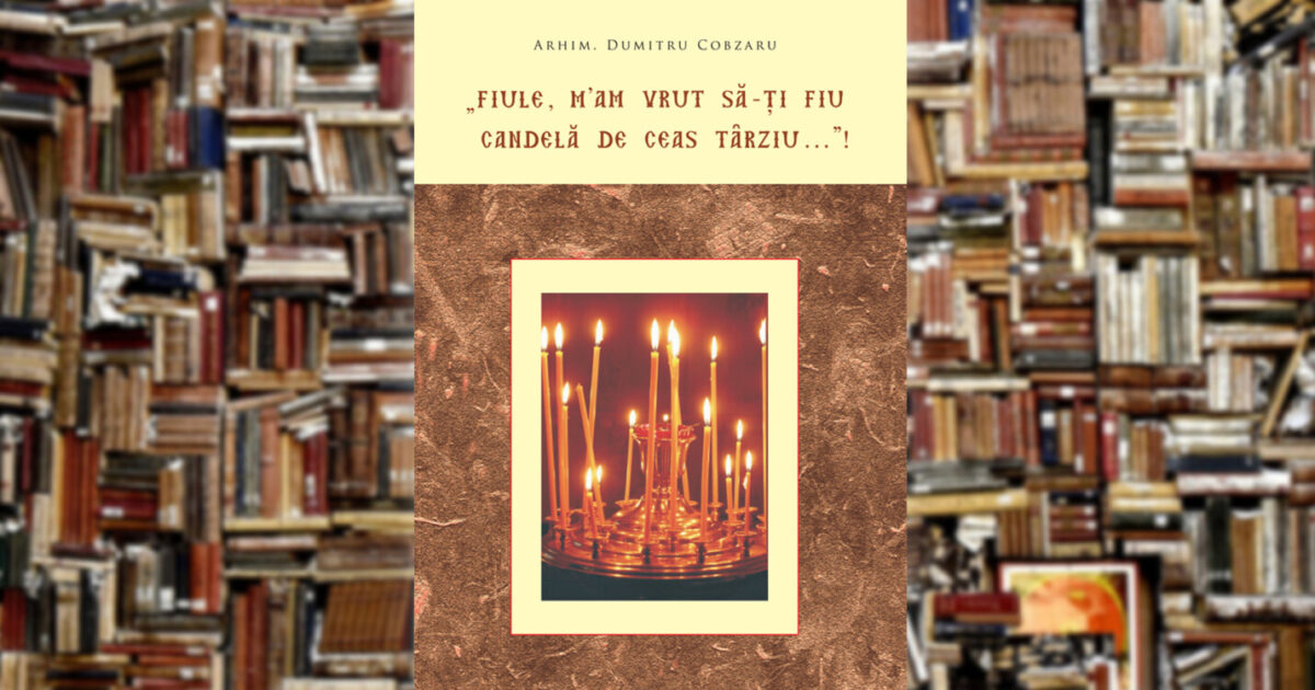 Arhim. Dumitru Cobzaru | „Fiule, m’am vrut să-ţi fiu candelă de ceas târziu…”!